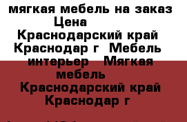 мягкая мебель на заказ › Цена ­ 3 000 - Краснодарский край, Краснодар г. Мебель, интерьер » Мягкая мебель   . Краснодарский край,Краснодар г.